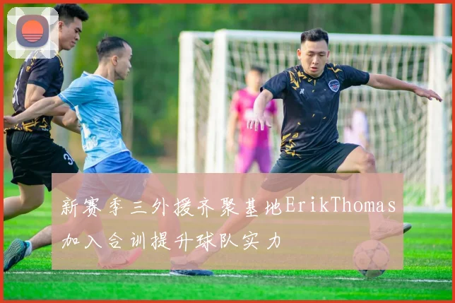 新赛季三外援齐聚基地ErikThomas加入合训提升球队实力