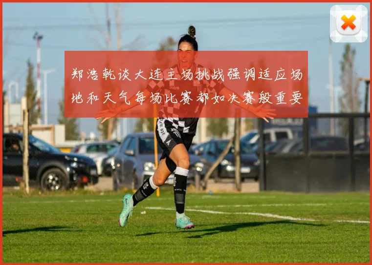 郑浩乾谈大连主场挑战强调适应场地和天气每场比赛都如决赛般重要