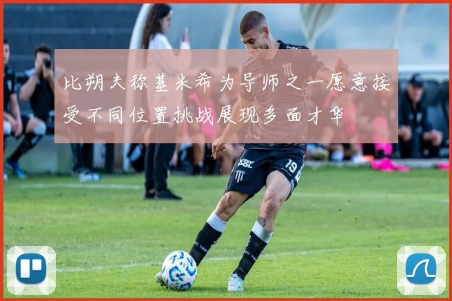 比朔夫称基米希为导师之一愿意接受不同位置挑战展现多面才华
