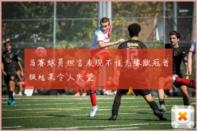 马赛球员坦言表现不佳无缘欧冠晋级结果令人失望
