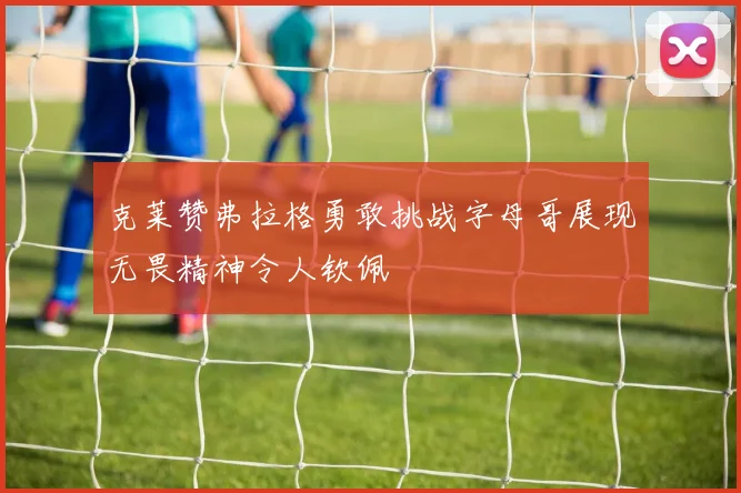 克莱赞弗拉格勇敢挑战字母哥展现无畏精神令人钦佩