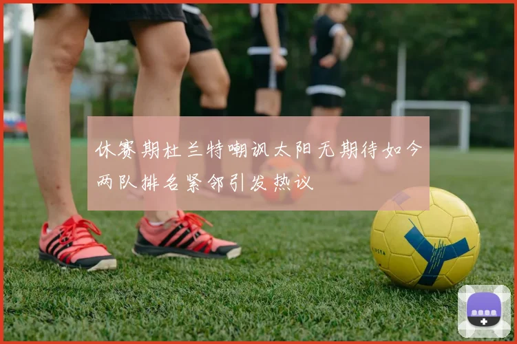 休赛期杜兰特嘲讽太阳无期待如今两队排名紧邻引发热议