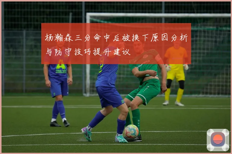 杨瀚森三分命中后被换下原因分析与防守技巧提升建议