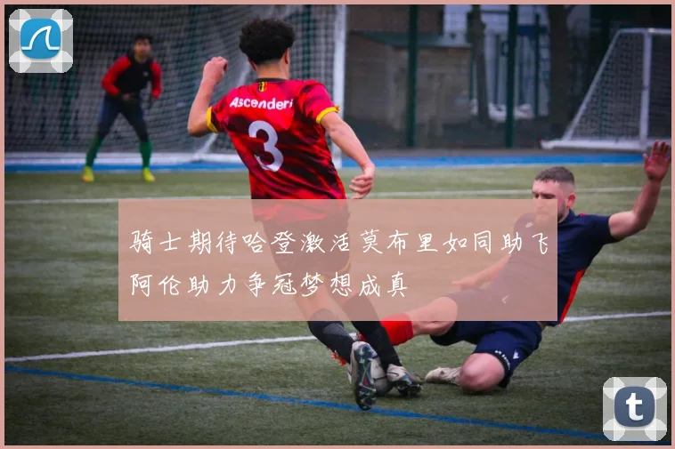 骑士期待哈登激活莫布里如同助飞阿伦助力争冠梦想成真