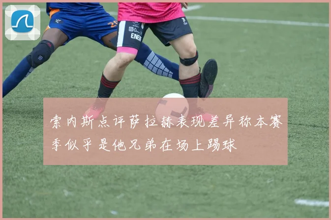 索内斯点评萨拉赫表现差异称本赛季似乎是他兄弟在场上踢球
