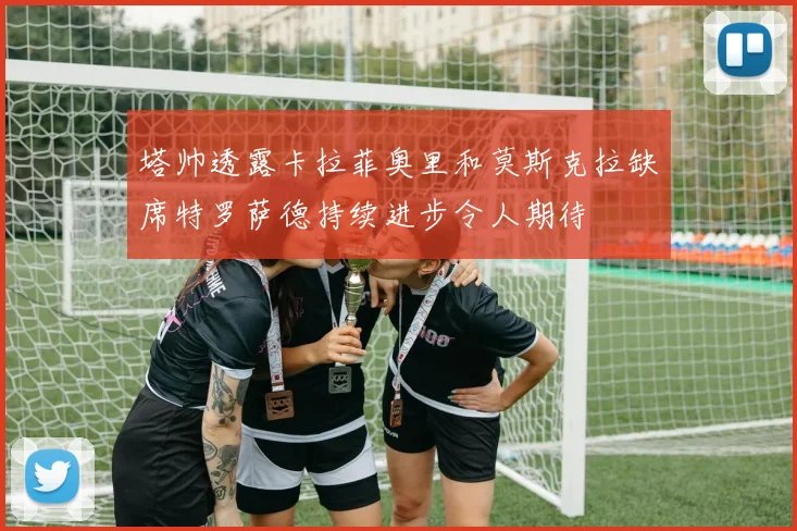 塔帅透露卡拉菲奥里和莫斯克拉缺席特罗萨德持续进步令人期待