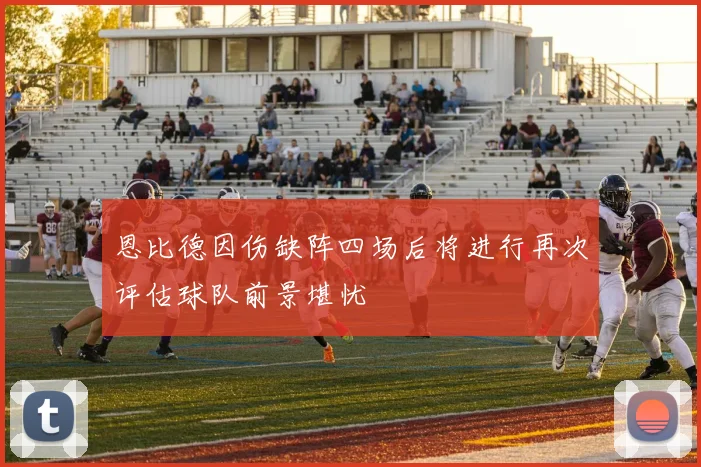 恩比德因伤缺阵四场后将进行再次评估球队前景堪忧