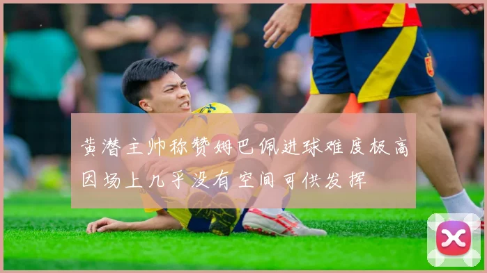 黄潜主帅称赞姆巴佩进球难度极高因场上几乎没有空间可供发挥