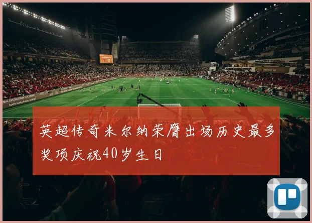 英超传奇米尔纳荣膺出场历史最多奖项庆祝40岁生日