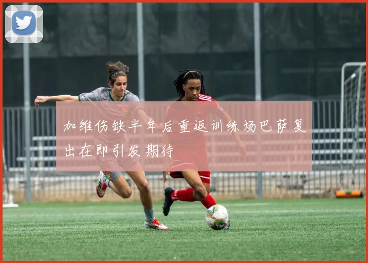 加维伤缺半年后重返训练场巴萨复出在即引发期待