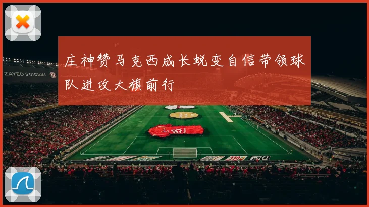 庄神赞马克西成长蜕变自信带领球队进攻大旗前行